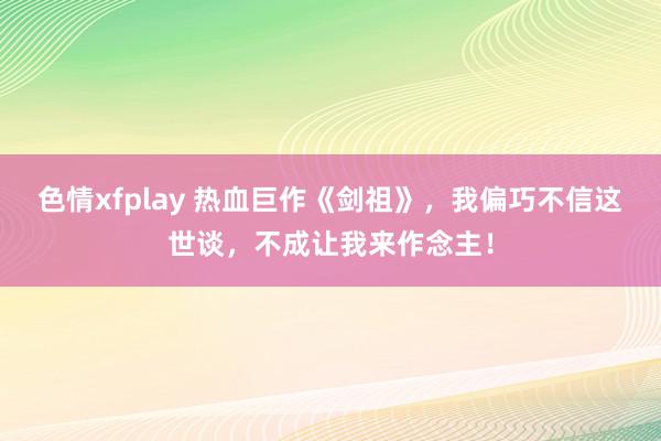 色情xfplay 热血巨作《剑祖》，我偏巧不信这世谈，不成让我来作念主！