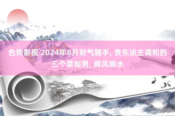 色狗影视 2024年8月财气随手, 贵东谈主调和的三个星座男, 顺风顺水