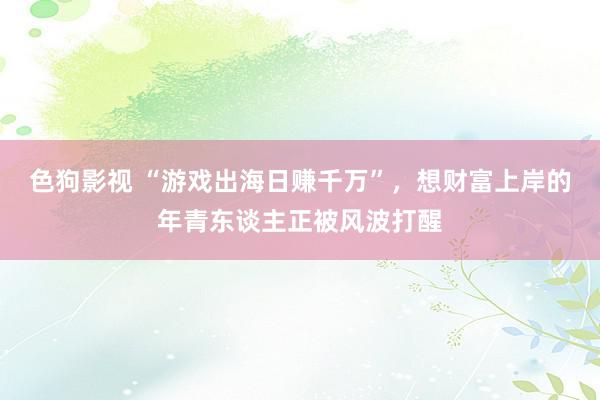 色狗影视 “游戏出海日赚千万”，想财富上岸的年青东谈主正被风波打醒