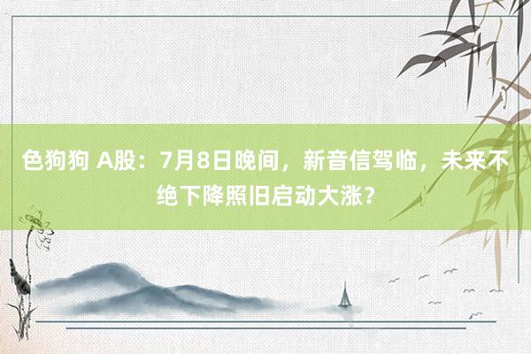 色狗狗 A股：7月8日晚间，新音信驾临，未来不绝下降照旧启动大涨？