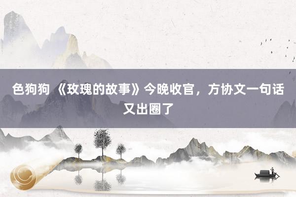 色狗狗 《玫瑰的故事》今晚收官，方协文一句话又出圈了