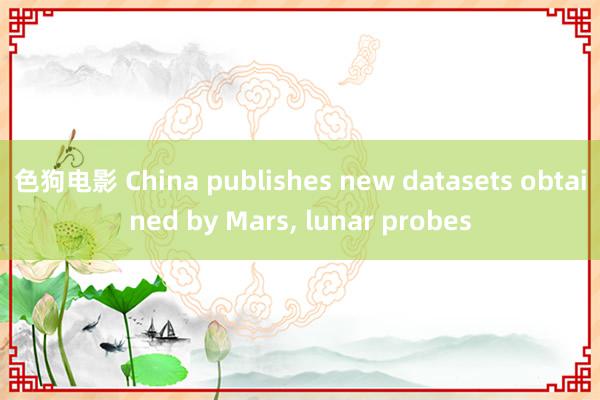 色狗电影 China publishes new datasets obtained by Mars, lunar probes