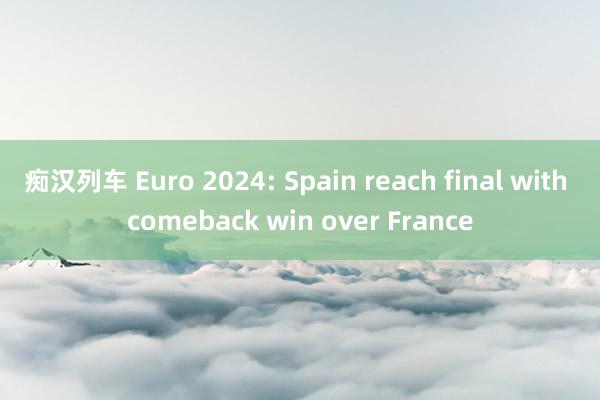 痴汉列车 Euro 2024: Spain reach final with comeback win over France