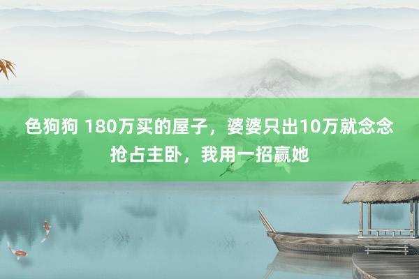 色狗狗 180万买的屋子，婆婆只出10万就念念抢占主卧，我用一招赢她