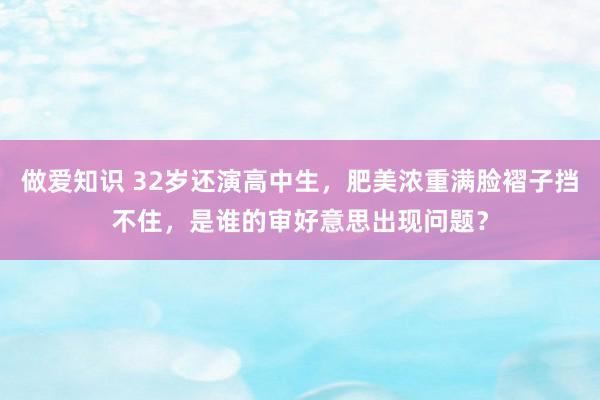 做爱知识 32岁还演高中生，肥美浓重满脸褶子挡不住，是谁的审好意思出现问题？