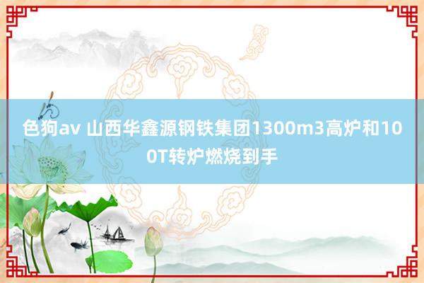 色狗av 山西华鑫源钢铁集团1300m3高炉和100T转炉燃烧到手