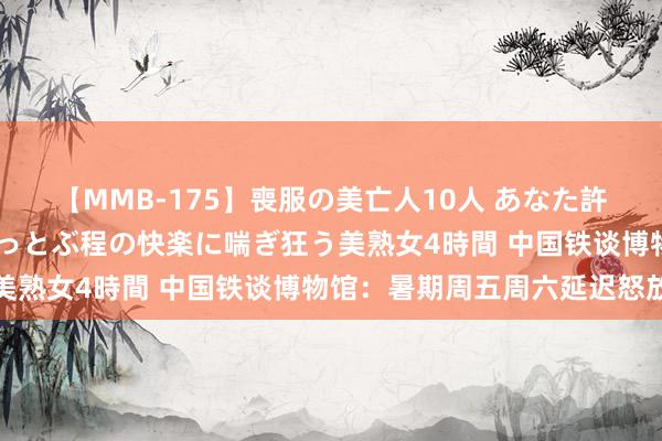 【MMB-175】喪服の美亡人10人 あなた許してください 意識がぶっとぶ程の快楽に喘ぎ狂う美熟女4時間 中国铁谈博物馆：暑期周五周六延迟怒放