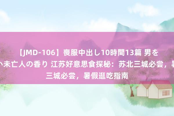 【JMD-106】喪服中出し10時間13篇 男を狂わす生臭い未亡人の香り 江苏好意思食探秘：苏北三城必尝，暑假逛吃指南