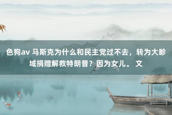 色狗av 马斯克为什么和民主党过不去，转为大畛域捐赠解救特朗普？因为女儿。 文