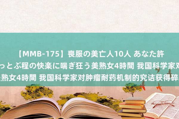 【MMB-175】喪服の美亡人10人 あなた許してください 意識がぶっとぶ程の快楽に喘ぎ狂う美熟女4時間 我国科学家对肿瘤耐药机制的究诘获得碎裂