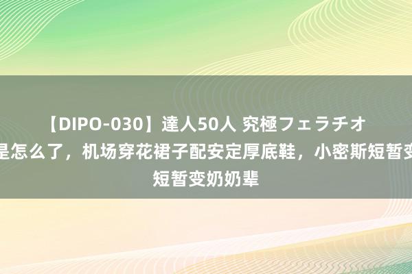 【DIPO-030】達人50人 究極フェラチオ 周迅这是怎么了，机场穿花裙子配安定厚底鞋，小密斯短暂变奶奶辈