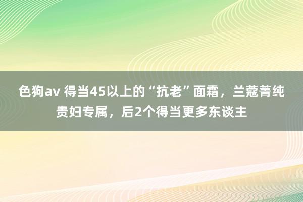 色狗av 得当45以上的“抗老”面霜，兰蔻菁纯贵妇专属，后2个得当更多东谈主