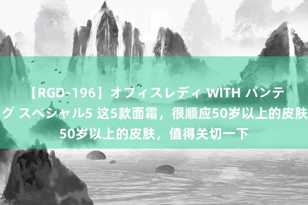 【RGD-196】オフィスレディ WITH パンティーストッキング スペシャル5 这5款面霜，很顺应50岁以上的皮肤，值得关切一下