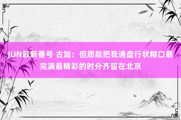 JUN最新番号 古加：但愿能把我通盘行状糊口最完满最精彩的时分齐留在北京