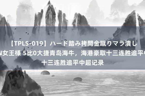 【TPLS-019】ハード踏み拷問金蹴りマラ潰し処刑 JUN女王様 5比0大捷青岛海牛，海港豪取十三连胜追平中超记录