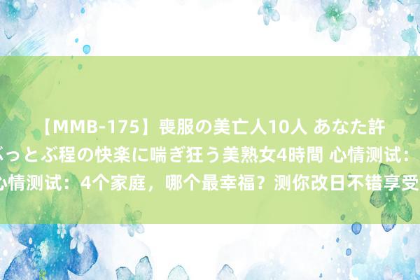 【MMB-175】喪服の美亡人10人 あなた許してください 意識がぶっとぶ程の快楽に喘ぎ狂う美熟女4時間 心情测试：4个家庭，哪个最幸福？测你改日不错享受子孙的福分吗？