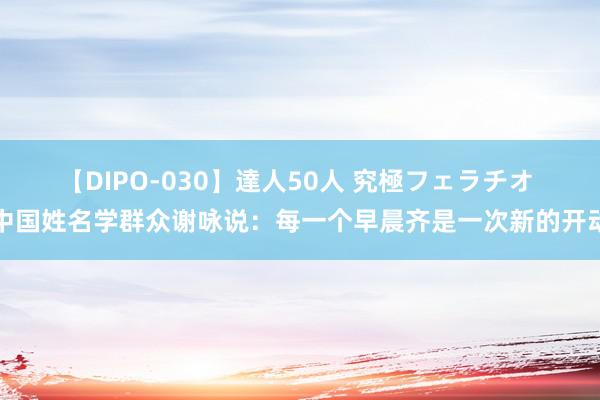 【DIPO-030】達人50人 究極フェラチオ 中国姓名学群众谢咏说：每一个早晨齐是一次新的开动