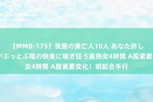 【MMB-175】喪服の美亡人10人 あなた許してください 意識がぶっとぶ程の快楽に喘ぎ狂う美熟女4時間 A股紧要变化！明起合手行