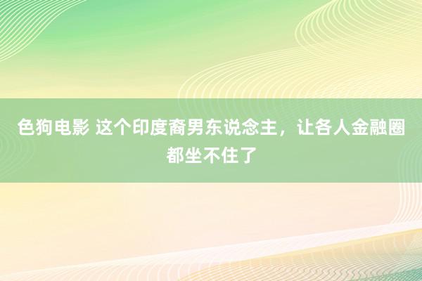 色狗电影 这个印度裔男东说念主，让各人金融圈都坐不住了