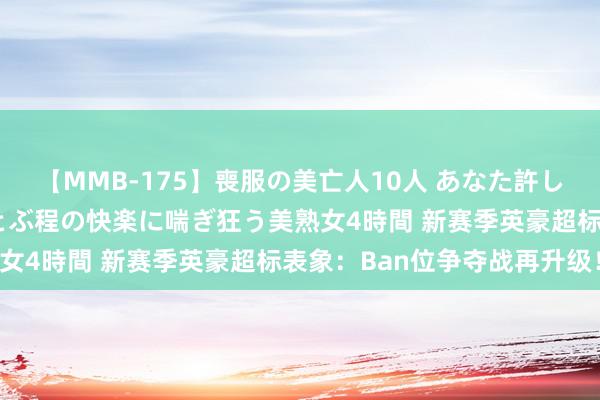 【MMB-175】喪服の美亡人10人 あなた許してください 意識がぶっとぶ程の快楽に喘ぎ狂う美熟女4時間 新赛季英豪超标表象：Ban位争夺战再升级！