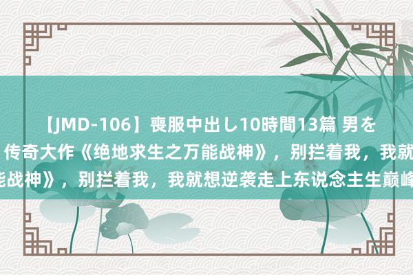 【JMD-106】喪服中出し10時間13篇 男を狂わす生臭い未亡人の香り 传奇大作《绝地求生之万能战神》，别拦着我，我就想逆袭走上东说念主生巅峰！