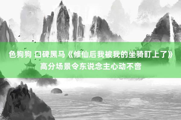 色狗狗 口碑黑马《修仙后我被我的坐骑盯上了》高分场景令东说念主心动不啻