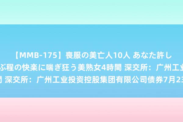 【MMB-175】喪服の美亡人10人 あなた許してください 意識がぶっとぶ程の快楽に喘ぎ狂う美熟女4時間 深交所：广州工业投资控股集团有限公司债券7月23日上市