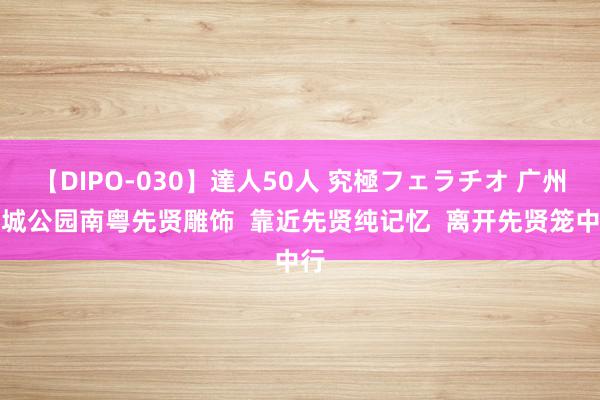 【DIPO-030】達人50人 究極フェラチオ 广州宏城公园南粤先贤雕饰  靠近先贤纯记忆  离开先贤笼中行