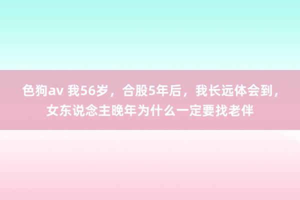 色狗av 我56岁，合股5年后，我长远体会到，女东说念主晚年为什么一定要找老伴