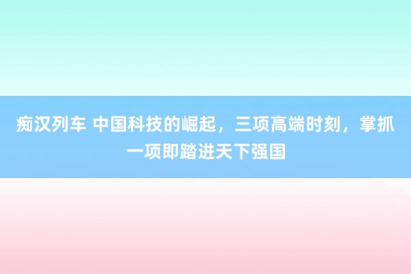 痴汉列车 中国科技的崛起，三项高端时刻，掌抓一项即踏进天下强国