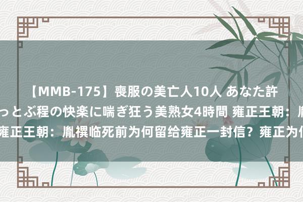 【MMB-175】喪服の美亡人10人 あなた許してください 意識がぶっとぶ程の快楽に喘ぎ狂う美熟女4時間 雍正王朝：胤禩临死前为何留给雍正一封信？雍正为何会心生恐惧？