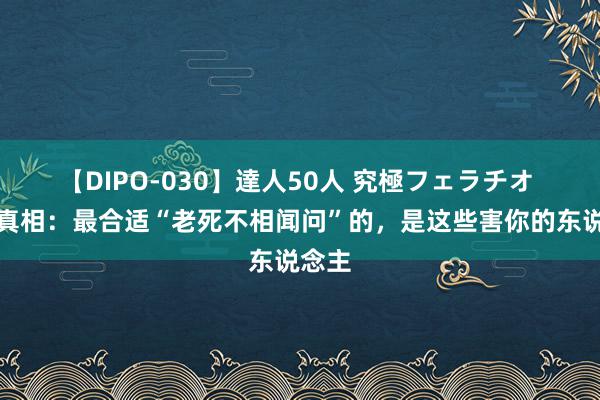 【DIPO-030】達人50人 究極フェラチオ 酬酢真相：最合适“老死不相闻问”的，是这些害你的东说念主