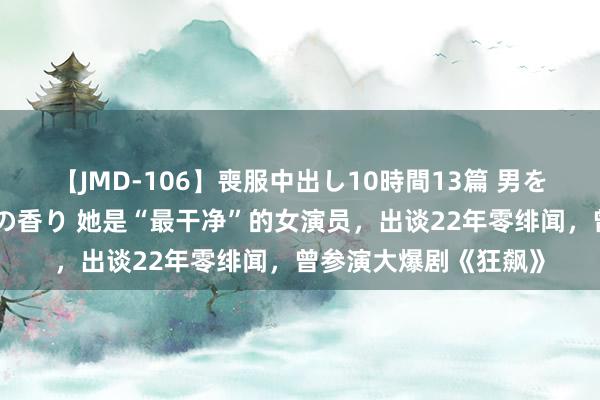 【JMD-106】喪服中出し10時間13篇 男を狂わす生臭い未亡人の香り 她是“最干净”的女演员，出谈22年零绯闻，曾参演大爆剧《狂飙》