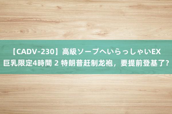 【CADV-230】高級ソープへいらっしゃいEX 巨乳限定4時間 2 特朗普赶制龙袍，要提前登基了？