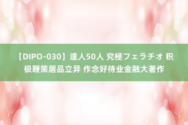 【DIPO-030】達人50人 究極フェラチオ 积极鞭策居品立异 作念好待业金融大著作