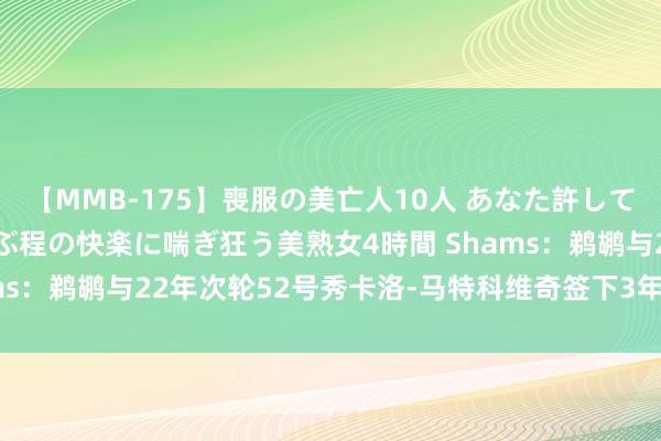 【MMB-175】喪服の美亡人10人 あなた許してください 意識がぶっとぶ程の快楽に喘ぎ狂う美熟女4時間 Shams：鹈鹕与22年次轮52号秀卡洛-马特科维奇签下3年490万契约