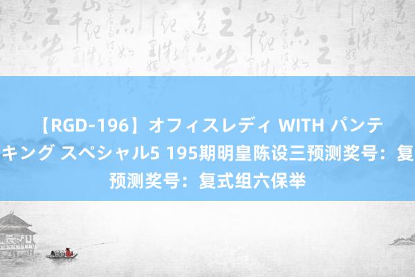 【RGD-196】オフィスレディ WITH パンティーストッキング スペシャル5 195期明皇陈设三预测奖号：复式组六保举