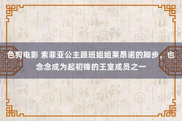 色狗电影 索菲亚公主跟班姐姐莱昂诺的脚步，也念念成为起初锋的王室成员之一