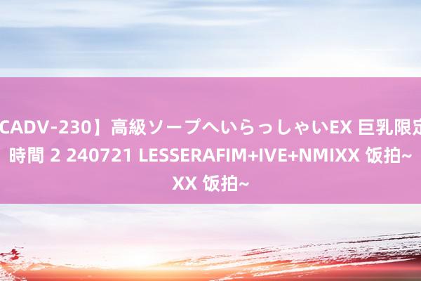 【CADV-230】高級ソープへいらっしゃいEX 巨乳限定4時間 2 240721 LESSERAFIM+IVE+NMIXX 饭拍~