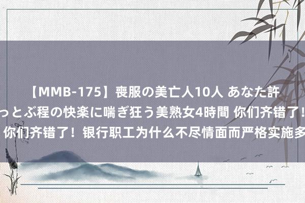 【MMB-175】喪服の美亡人10人 あなた許してください 意識がぶっとぶ程の快楽に喘ぎ狂う美熟女4時間 你们齐错了！银行职工为什么不尽情面而严格实施多样规章轨制？