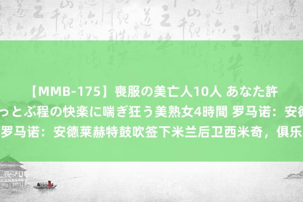 【MMB-175】喪服の美亡人10人 あなた許してください 意識がぶっとぶ程の快楽に喘ぎ狂う美熟女4時間 罗马诺：安德莱赫特鼓吹签下米兰后卫西米奇，俱乐部间已达条约