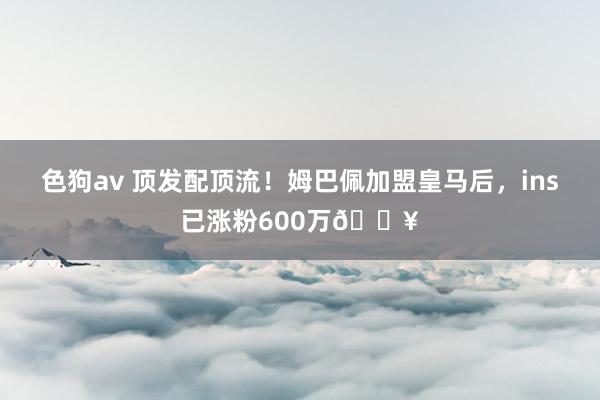 色狗av 顶发配顶流！姆巴佩加盟皇马后，ins已涨粉600万🔥