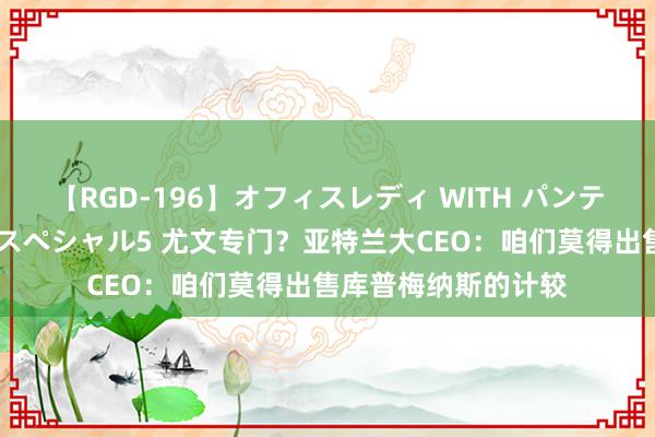 【RGD-196】オフィスレディ WITH パンティーストッキング スペシャル5 尤文专门？亚特兰大CEO：咱们莫得出售库普梅纳斯的计较