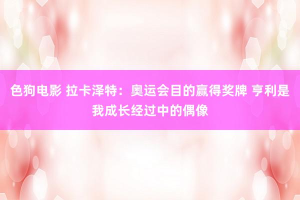 色狗电影 拉卡泽特：奥运会目的赢得奖牌 亨利是我成长经过中的偶像