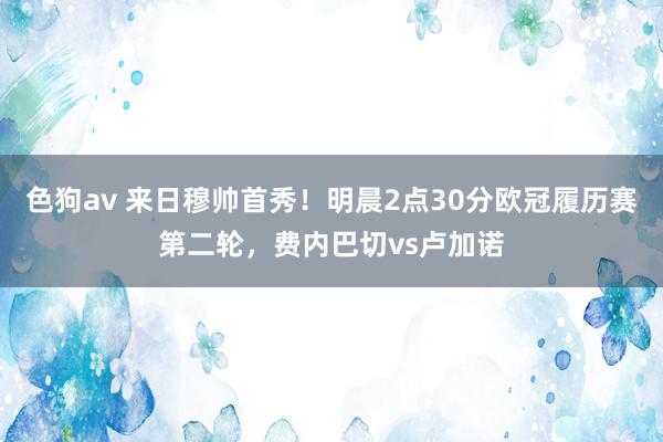 色狗av 来日穆帅首秀！明晨2点30分欧冠履历赛第二轮，费内巴切vs卢加诺