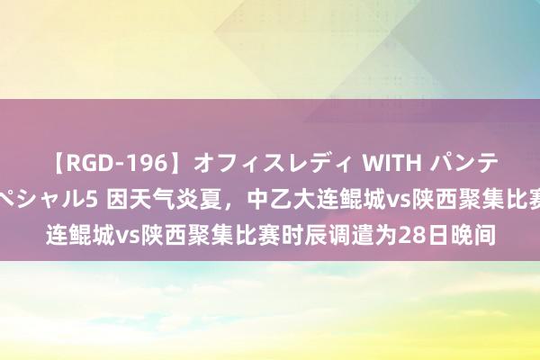 【RGD-196】オフィスレディ WITH パンティーストッキング スペシャル5 因天气炎夏，中乙大连鲲城vs陕西聚集比赛时辰调遣为28日晚间