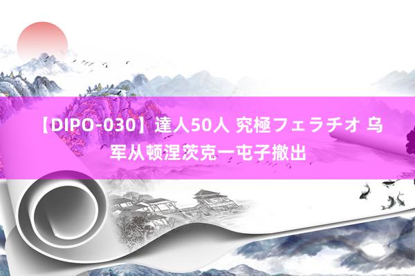 【DIPO-030】達人50人 究極フェラチオ 乌军从顿涅茨克一屯子撤出