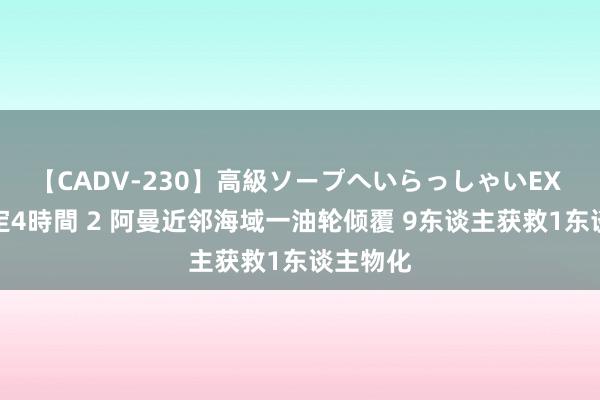 【CADV-230】高級ソープへいらっしゃいEX 巨乳限定4時間 2 阿曼近邻海域一油轮倾覆 9东谈主获救1东谈主物化