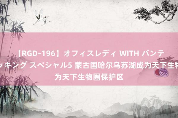 【RGD-196】オフィスレディ WITH パンティーストッキング スペシャル5 蒙古国哈尔乌苏湖成为天下生物圈保护区