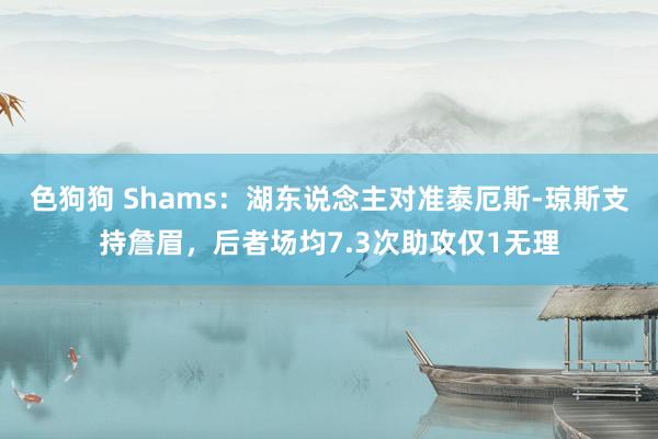 色狗狗 Shams：湖东说念主对准泰厄斯-琼斯支持詹眉，后者场均7.3次助攻仅1无理